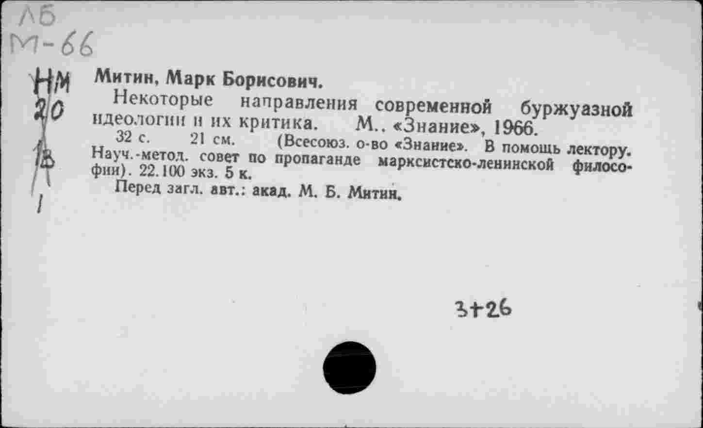 ﻿ЛБ
М-6&
7
Митин, Марк Борисович.
Некоторые направления современной буржуазной идеологии и их критика. М.. «Знание», 1966.
32 с. 21 см. (Всесоюз. о-во «Знание». В помощь лектору. Науч.-метол, совет по пропаганде марксистско-ленинской философии). 22.100 экз. 5 к.
Перед загл. авт.: акад. М. Б. Митин.
